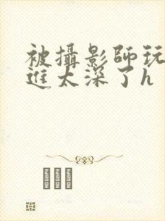 被摄影师玩弄挺进太深了h