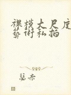 裸模大尺度人体艺术私拍