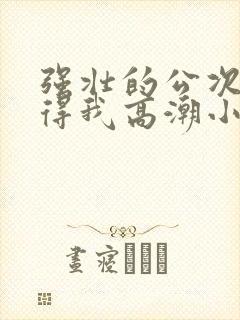 强壮的公次次弄得我高潮小说