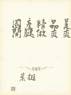 国产精品美女扒开腿做爽爽视频