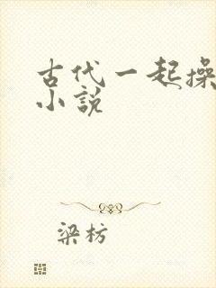 古代一起操幼女小说