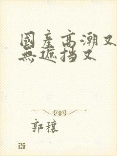 国产高潮又爽又无遮挡又