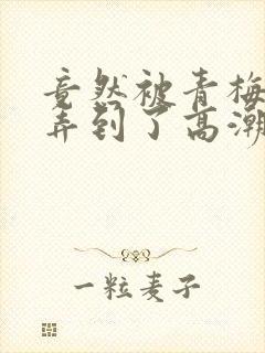 竟然被青梅竹马弄到了高潮土豪漫画