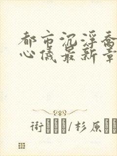 都市沉浮乔梁叶心仪最新章节更新