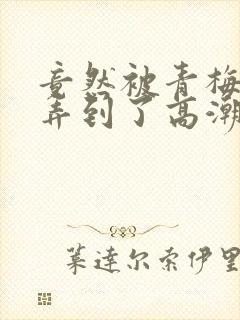 竟然被青梅竹马弄到了高潮土豪漫画