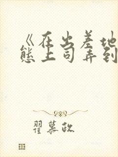 《在出差地被变态上司弄到有感觉的女职员