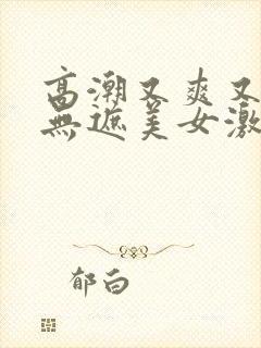 高潮又爽又黄又无遮美女激情