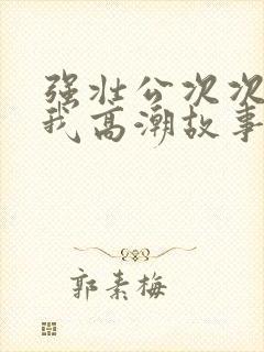 强壮公次次弄得我高潮故事