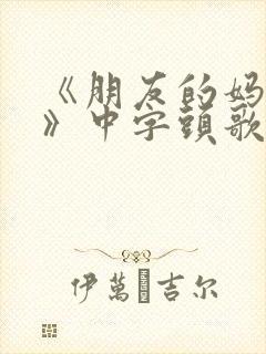 《朋友的妈妈2》中字头歌词华丽的外