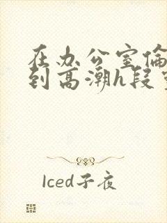 在办公室伦流澡到高潮h段灵兮