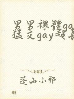 男男裸体gay猛交gay超长视频