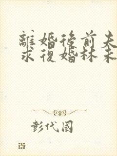 离婚后前夫哭着求复婚林未央