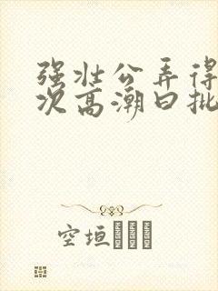 强壮公弄得我次次高潮曰批全过程封面