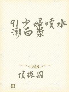 91少妇喷水高潮白浆