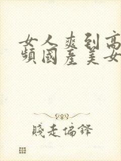 女人爽到高潮视频国产美女