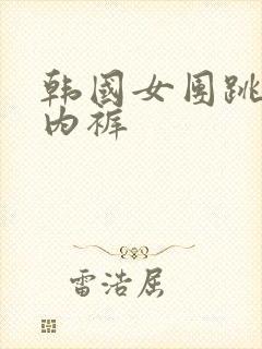 韩国女团跳舞露内裤