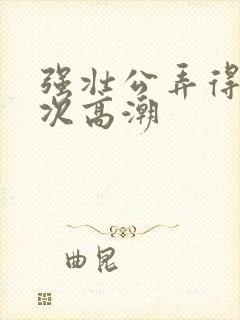 强壮公弄得我次次高潮