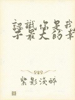 认识你是我这辈子最大的幸运