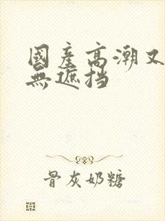 国产高潮又爽又无遮挡