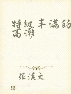 特级丰满的少妇高潮