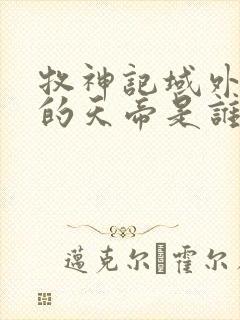 牧神记域外天庭的天帝是谁