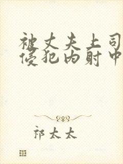 被丈夫上司持续侵犯内射中出