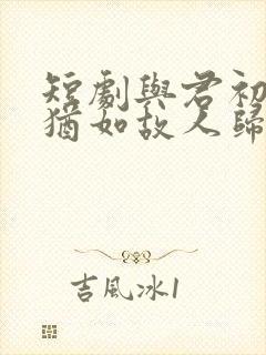 短剧与君初相识犹如故人归