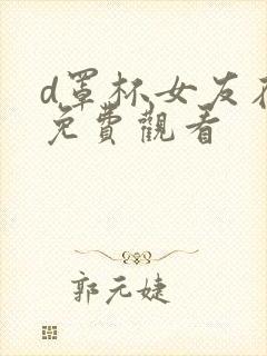 d罩杯女友在线免费观看