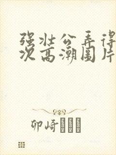 强壮公弄得我次次高潮图片