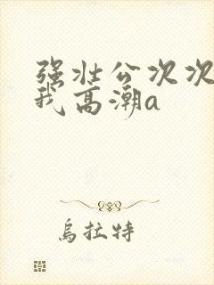 强壮公次次弄得我高潮a