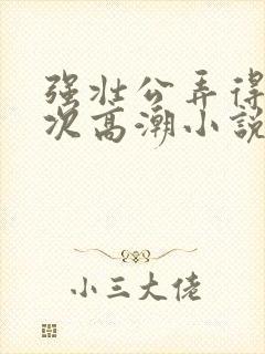 强壮公弄得我次次高潮小说r