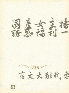 国产女主播性感诱惑福利一区二区三区