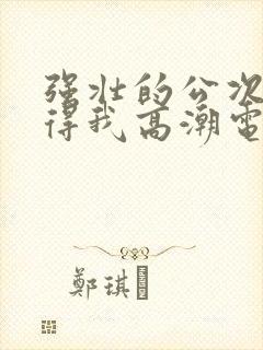 强壮的公次次弄得我高潮电影