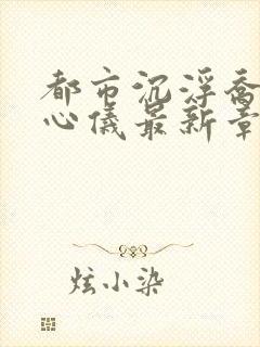 都市沉浮乔梁叶心仪最新章节下载