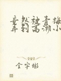 竟然被青梅竹马弄到高潮小说