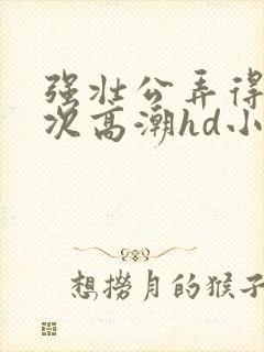 强壮公弄得我次次高潮hd小趴菜