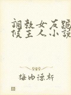 调教女友跪着伺候主人小说