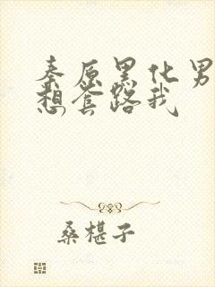 秦原黑化男主总想套路我