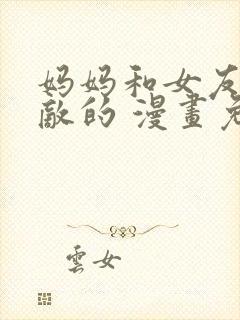 妈妈和女友是仇敌的 漫画免费阅读全集