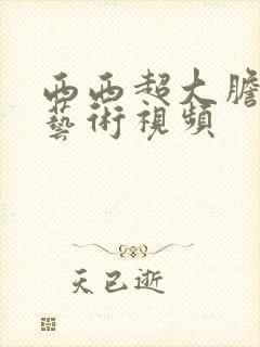 西西超大胆人体艺术视频