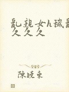 乱亲女h秽乱长久久久