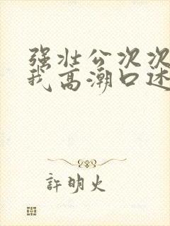 强壮公次次弄得我高潮口述