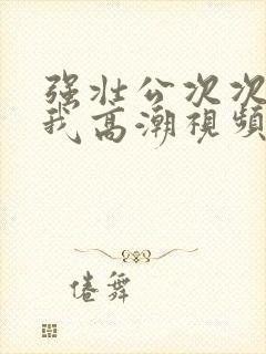 强壮公次次弄的我高潮视频