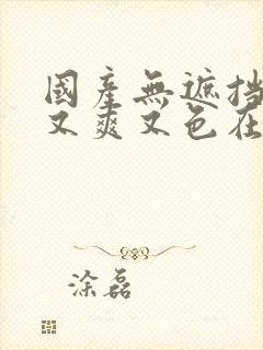 国产无遮挡又黄又爽又色在线观看