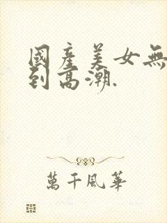 国产美女无套爽到高潮.