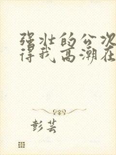 强壮的公次次弄得我高潮在线观看