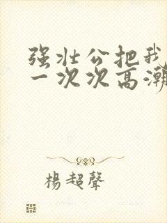 强壮公把我弄的一次次高潮