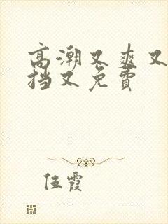 高潮又爽又无遮挡又免费