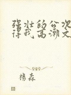 强壮的公次次弄得我高潮文章