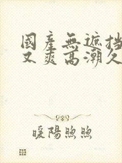 国产无遮挡又黄又爽高潮久久